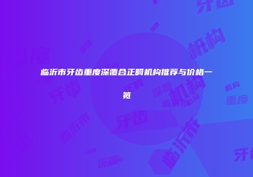 临沂市牙齿重度深覆合正畸机构推荐与价格一览