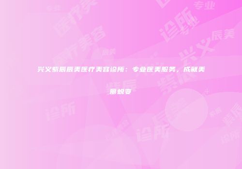 兴义紫辰辰美医疗美容诊所：专业医美服务，成就美丽蜕变