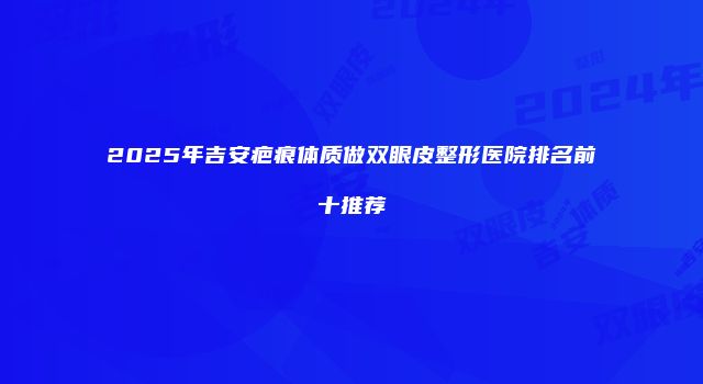 2025年吉安疤痕体质做双眼皮整形医院排名前十推荐