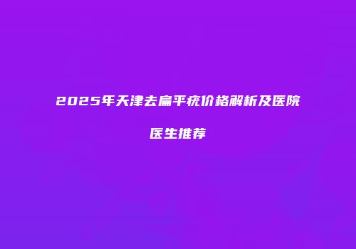 2025年天津去扁平疣价格解析及医院医生推荐