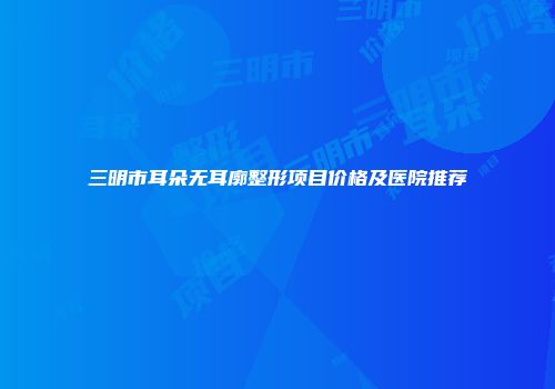 三明市耳朵无耳廓整形项目价格及医院推荐