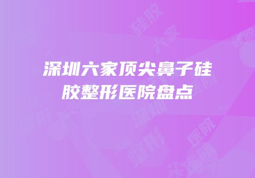 深圳六家顶尖鼻子硅胶整形医院盘点