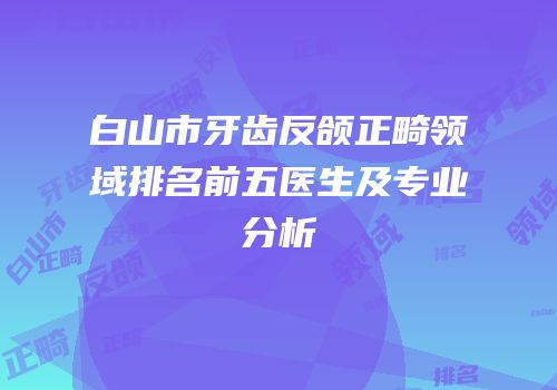白山市牙齿反颌正畸领域排名前五医生及专业分析