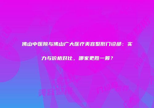 佛山中医院与佛山广大医疗美容整形门诊部：实力与价格对比，哪家更胜一筹？