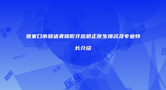 张家口市隐适美隐形牙齿矫正医生排名及专业特长介绍