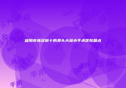 益阳市排名前十的鼻头大缩小手术医院盘点
