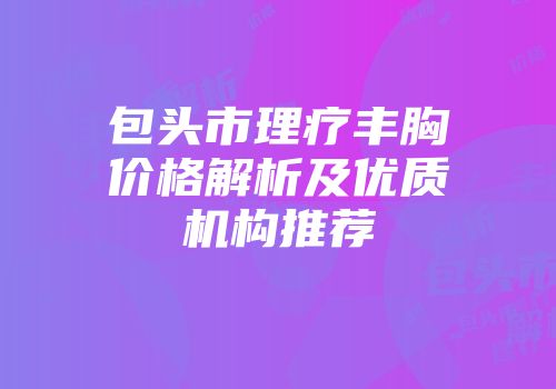 包头市理疗丰胸价格解析及优质机构推荐