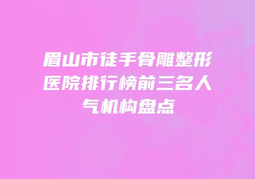眉山市徒手骨雕整形医院排行榜前三名人气机构盘点