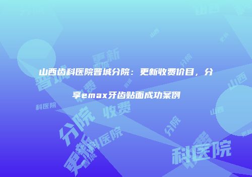 山西齿科医院晋城分院：更新收费价目，分享emax牙齿贴面成功案例