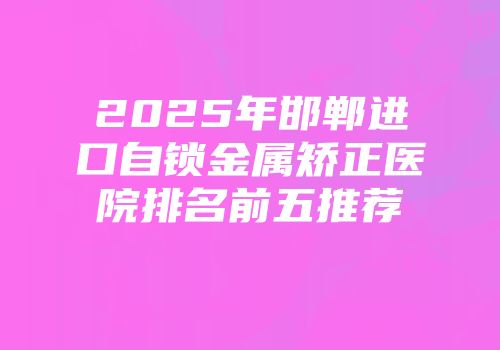 2025年邯郸进口自锁金属矫正医院排名前五推荐