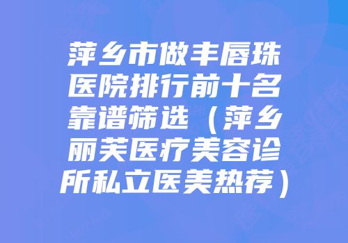 萍乡市做丰唇珠医院排行前十名靠谱筛选（萍乡丽芙医疗美容诊所私立医美热荐）