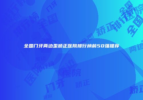 全国门牙两边歪矫正医院排行榜前50强推荐