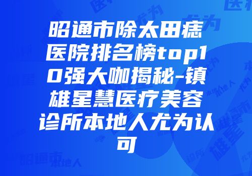 昭通市除太田痣医院排名榜top10强大咖揭秘-镇雄星慧医疗美容诊所本地人尤为认可