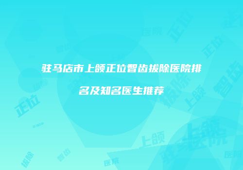驻马店市上颌正位智齿拔除医院排名及知名医生推荐