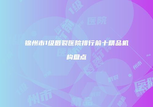 锦州市1级唇裂医院排行前十精品机构盘点