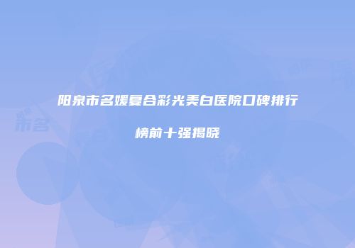 阳泉市名媛复合彩光美白医院口碑排行榜前十强揭晓