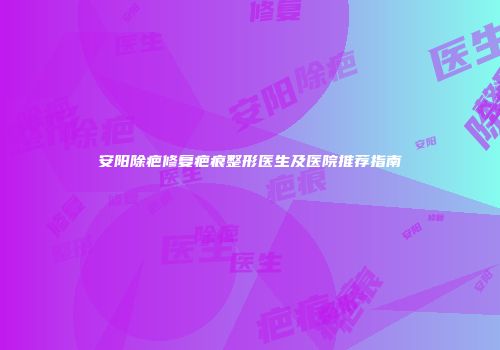 安阳除疤修复疤痕整形医生及医院推荐指南