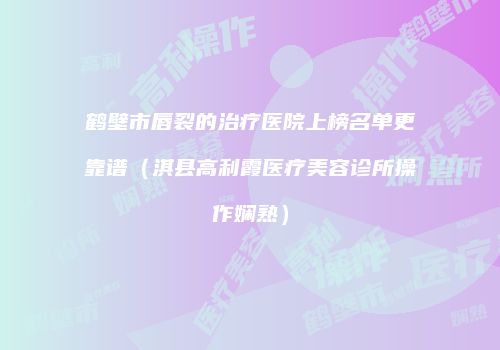 鹤壁市唇裂的治疗医院上榜名单更靠谱（淇县高利霞医疗美容诊所操作娴熟）