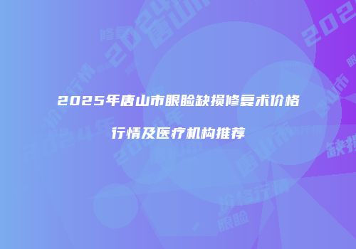 2025年唐山市眼睑缺损修复术价格行情及医疗机构推荐