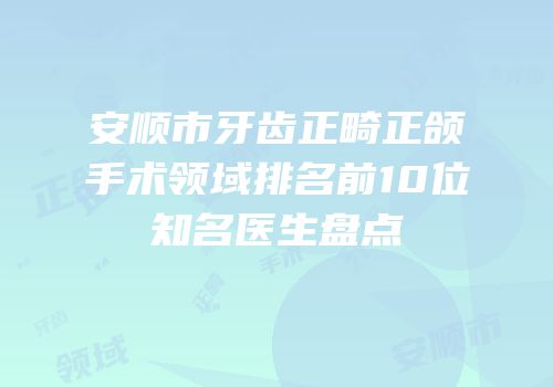 安顺市牙齿正畸正颌手术领域排名前10位知名医生盘点