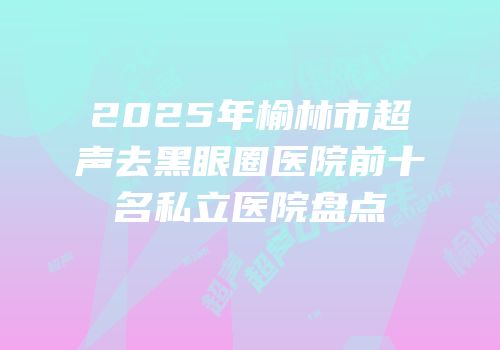 2025年榆林市超声去黑眼圈医院前十名私立医院盘点