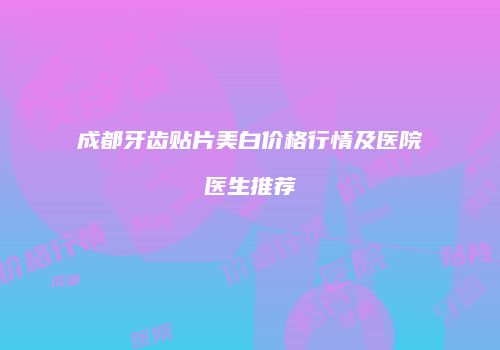 成都牙齿贴片美白价格行情及医院医生推荐