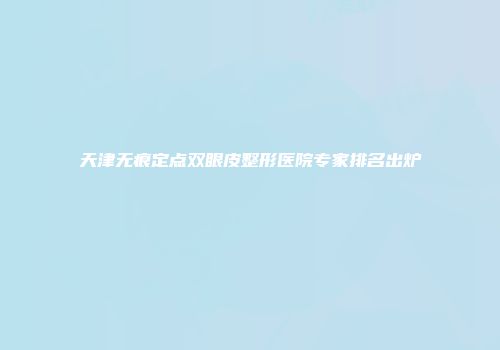 天津无痕定点双眼皮整形医院专家排名出炉