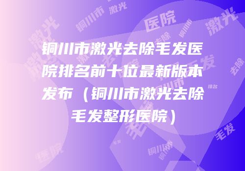 铜川市激光去除毛发医院排名前十位最新版本发布（铜川市激光去除毛发整形医院）