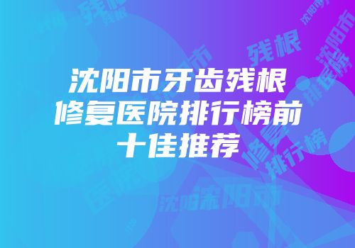 沈阳市牙齿残根修复医院排行榜前十佳推荐