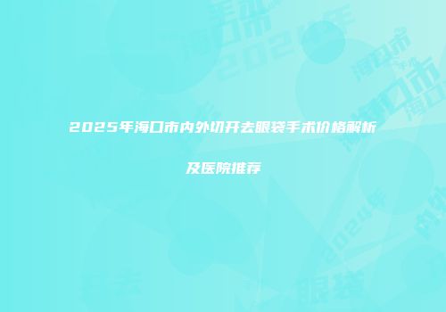 2025年海口市内外切开去眼袋手术价格解析及医院推荐