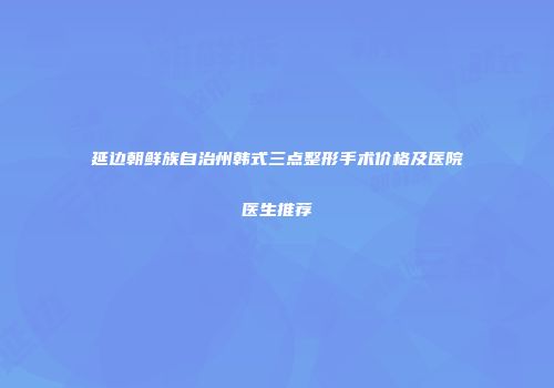 延边朝鲜族自治州韩式三点整形手术价格及医院医生推荐