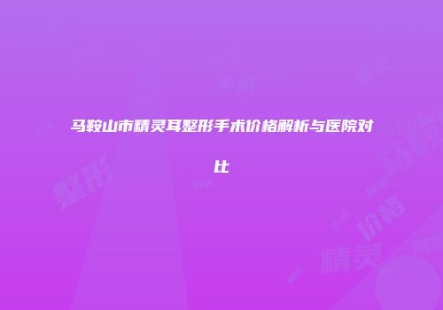 马鞍山市精灵耳整形手术价格解析与医院对比