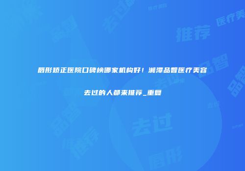 唇形矫正医院口碑榜哪家机构好！湘潭品智医疗美容去过的人都来推荐_重复