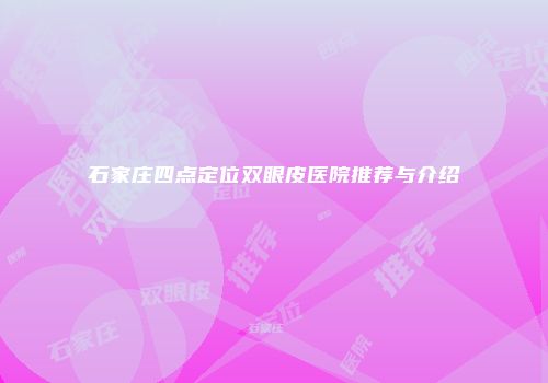 石家庄四点定位双眼皮医院推荐与介绍