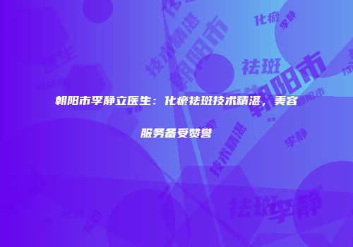 朝阳市李静立医生：化瘀祛斑技术精湛，美容服务备受赞誉