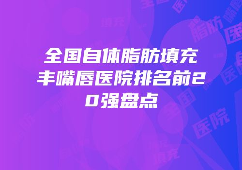 全国自体脂肪填充丰嘴唇医院排名前20强盘点