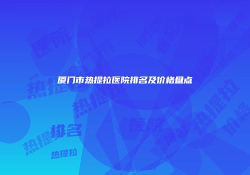厦门市热提拉医院排名及价格盘点