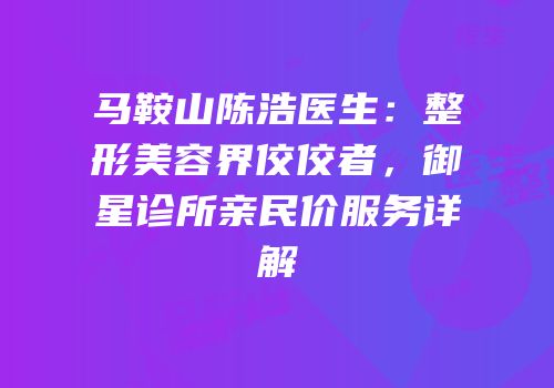 马鞍山陈浩医生：整形美容界佼佼者，御星诊所亲民价服务详解