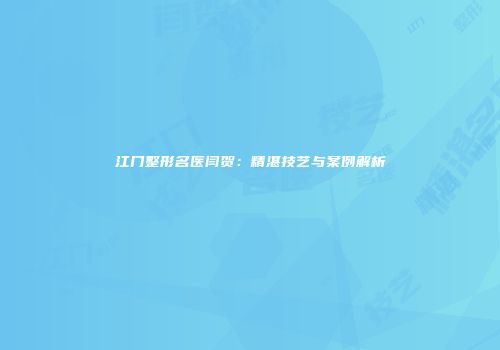 江门整形名医闫贺：精湛技艺与案例解析