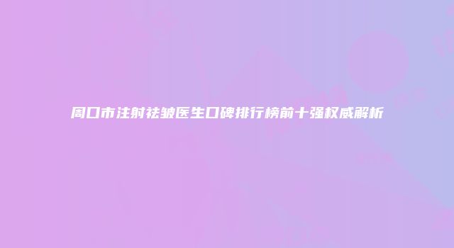 周口市注射祛皱医生口碑排行榜前十强权威解析