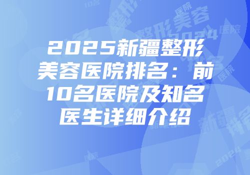 2025新疆整形美容医院排名：前10名医院及知名医生详细介绍