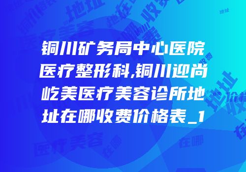 铜川矿务局中心医院医疗整形科,铜川迎尚屹美医疗美容诊所地址在哪收费价格表_1
