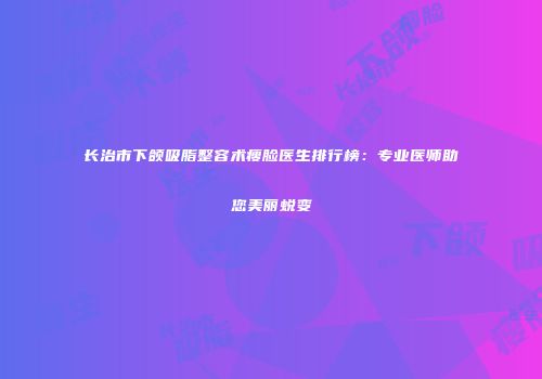 长治市下颌吸脂整容术瘦脸医生排行榜：专业医师助您美丽蜕变