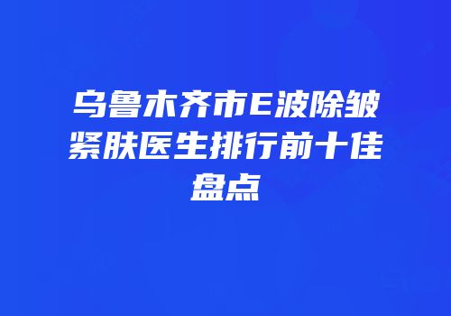 乌鲁木齐市E波除皱紧肤医生排行前十佳盘点