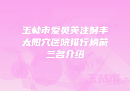 玉林市爱贝芙注射丰太阳穴医院排行榜前三名介绍