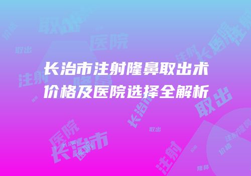 长治市注射隆鼻取出术价格及医院选择全解析