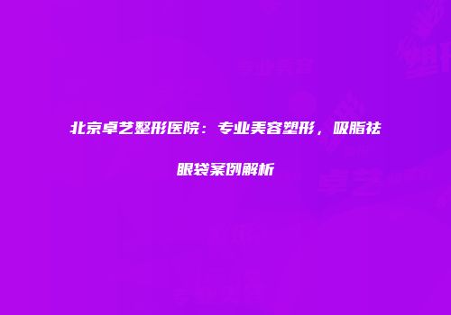 北京卓艺整形医院：专业美容塑形，吸脂祛眼袋案例解析