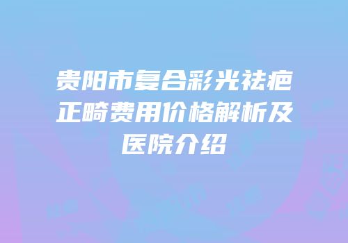 贵阳市复合彩光祛疤正畸费用价格解析及医院介绍