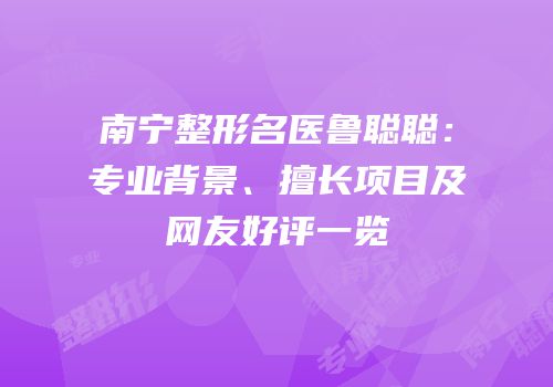 南宁整形名医鲁聪聪：专业背景、擅长项目及网友好评一览