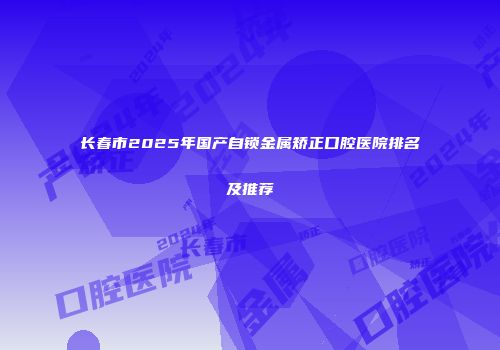 长春市2025年国产自锁金属矫正口腔医院排名及推荐